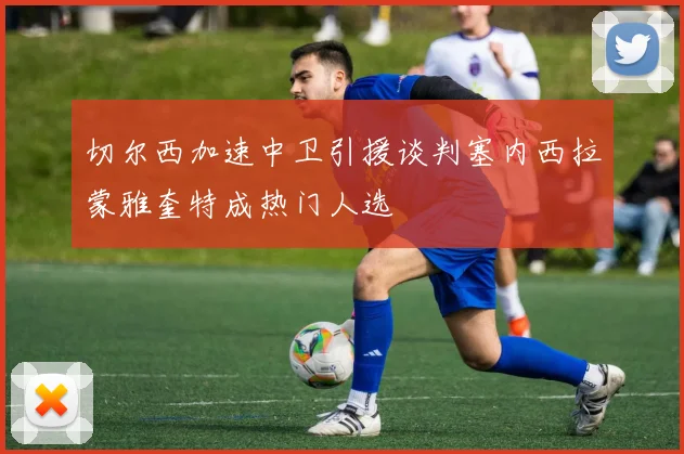 切尔西加速中卫引援谈判塞内西拉蒙雅奎特成热门人选