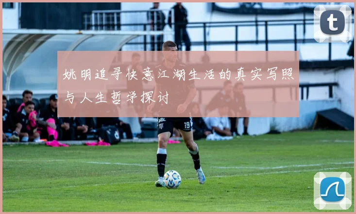 姚明追寻快意江湖生活的真实写照与人生哲学探讨