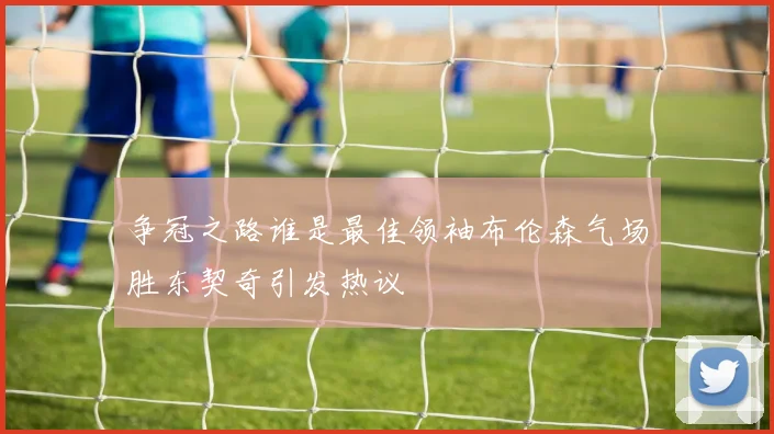 争冠之路谁是最佳领袖布伦森气场胜东契奇引发热议
