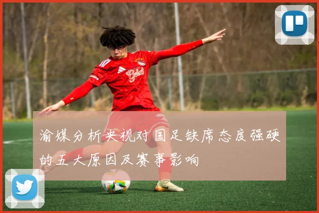 渝媒分析央视对国足缺席态度强硬的五大原因及赛事影响