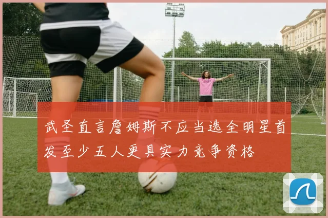 武圣直言詹姆斯不应当选全明星首发至少五人更具实力竞争资格