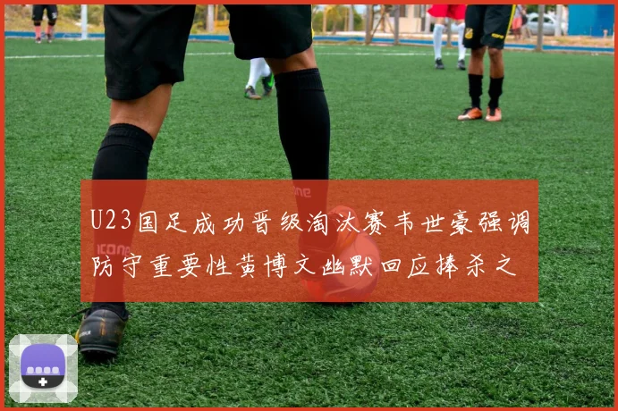U23国足成功晋级淘汰赛韦世豪强调防守重要性黄博文幽默回应捧杀之说
