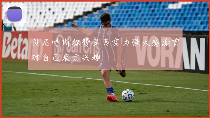 贝尼特斯称赞罗马实力强大感谢曾对自己表示兴趣