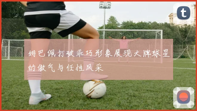 姆巴佩打破乖巧形象展现大牌球星的傲气与任性风采