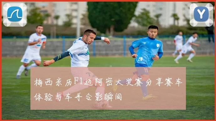 梅西亲历F1迈阿密大奖赛分享赛车体验与车手合影瞬间