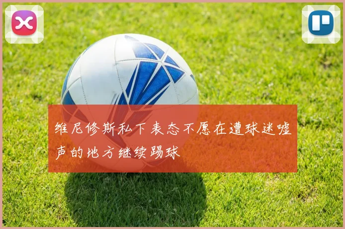 维尼修斯私下表态不愿在遭球迷嘘声的地方继续踢球