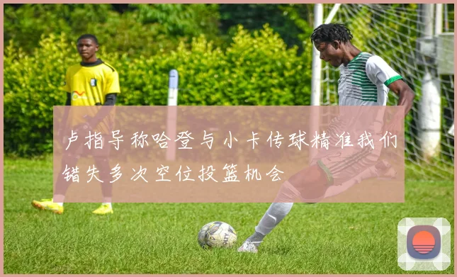 卢指导称哈登与小卡传球精准我们错失多次空位投篮机会
