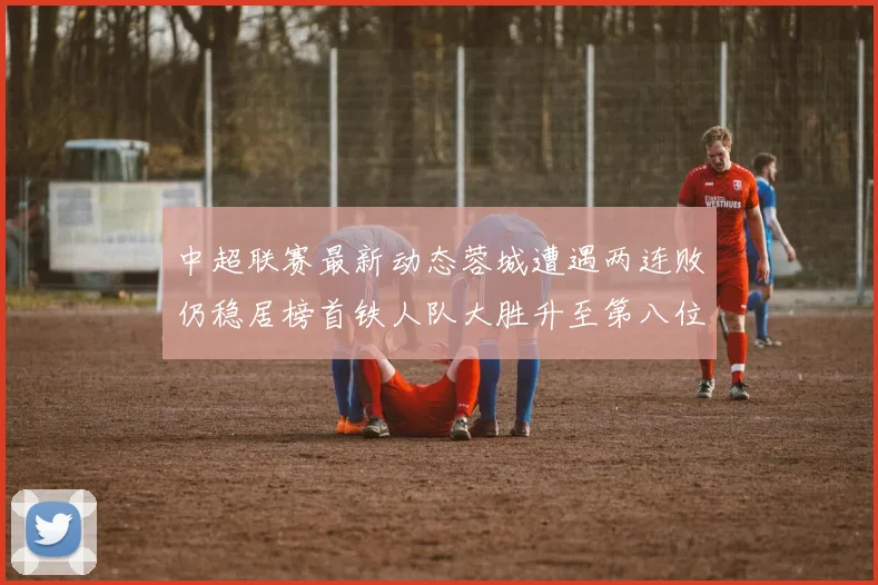 中超联赛最新动态蓉城遭遇两连败仍稳居榜首铁人队大胜升至第八位