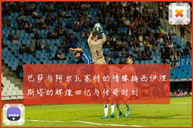 巴萨与阿尔瓦塞特的情缘梅西伊涅斯塔的辉煌回忆与传奇时刻