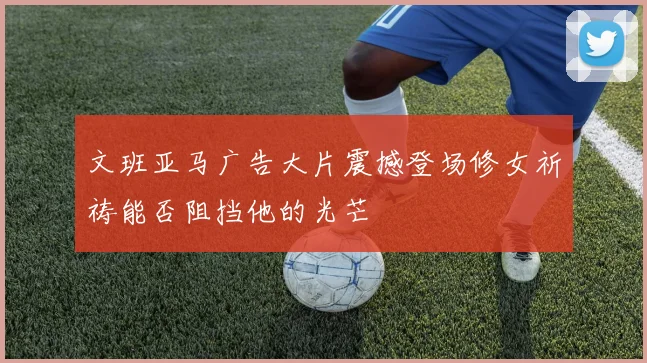 文班亚马广告大片震撼登场修女祈祷能否阻挡他的光芒