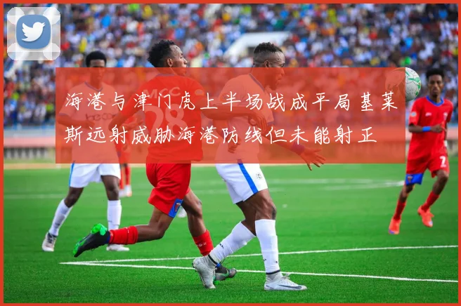 海港与津门虎上半场战成平局基莱斯远射威胁海港防线但未能射正