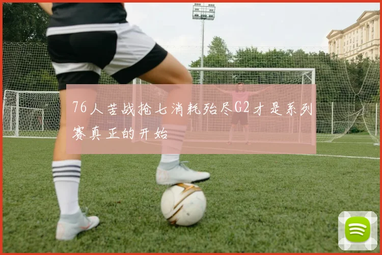 76人苦战抢七消耗殆尽G2才是系列赛真正的开始