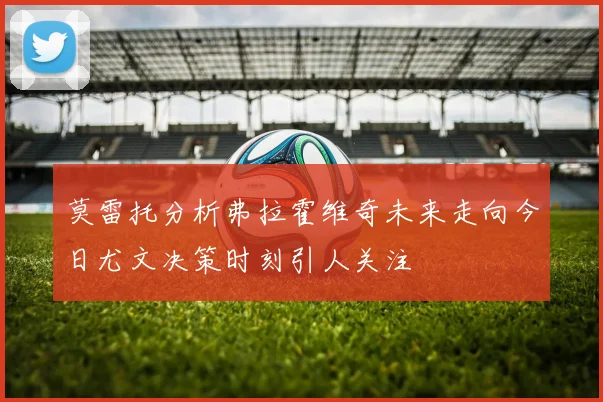 莫雷托分析弗拉霍维奇未来走向今日尤文决策时刻引人关注