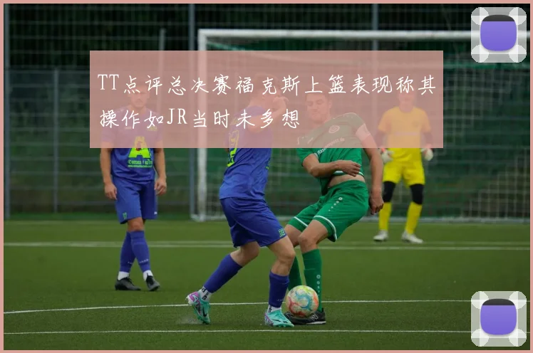 TT点评总决赛福克斯上篮表现称其操作如JR当时未多想