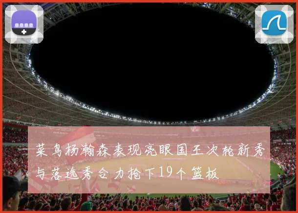 菜鸟杨瀚森表现亮眼国王次轮新秀与落选秀合力抢下19个篮板