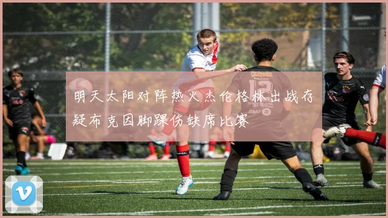 明天太阳对阵热火杰伦格林出战存疑布克因脚踝伤缺席比赛