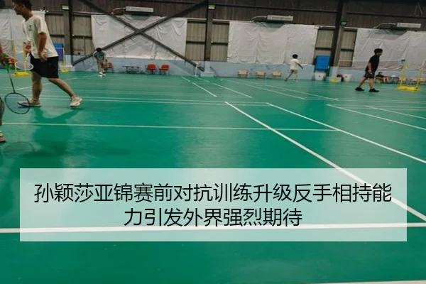 孙颖莎亚锦赛前对抗训练升级反手相持能力引发外界强烈期待